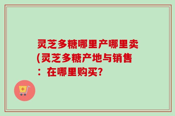 灵芝多糖哪里产哪里卖(灵芝多糖产地与销售：在哪里购买？