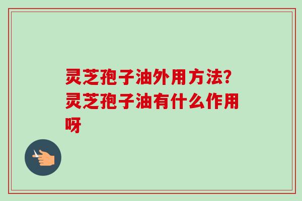灵芝孢子油外用方法？灵芝孢子油有什么作用呀