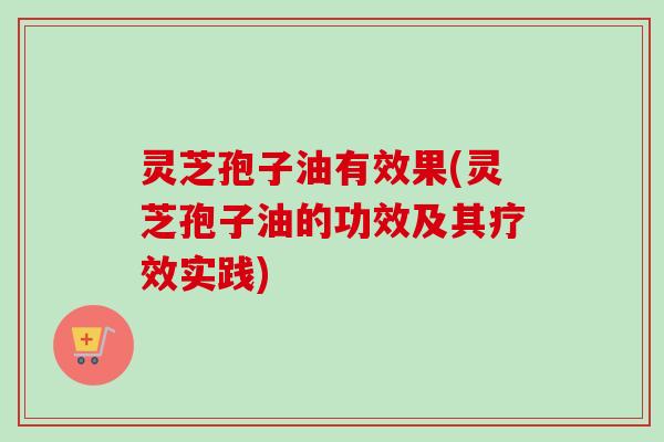 灵芝孢子油有效果(灵芝孢子油的功效及其疗效实践)
