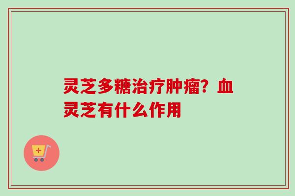 灵芝多糖治疗肿瘤？血灵芝有什么作用