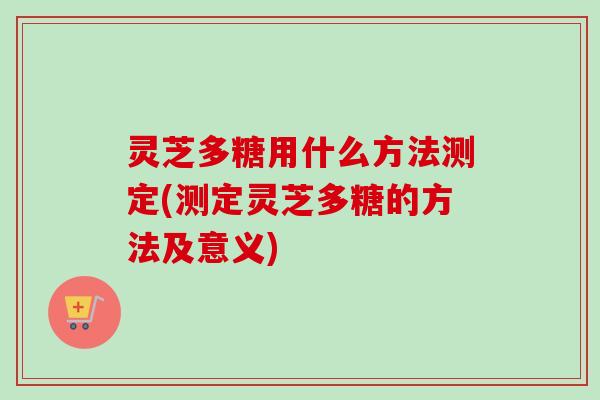 灵芝多糖用什么方法测定(测定灵芝多糖的方法及意义)