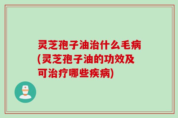 灵芝孢子油治什么毛病(灵芝孢子油的功效及可治疗哪些疾病)