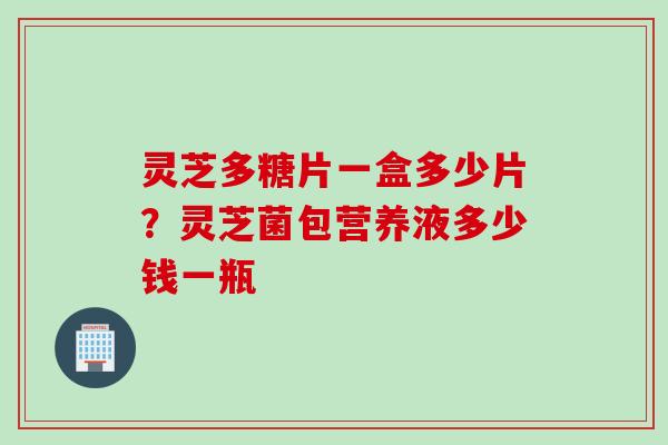 灵芝多糖片一盒多少片?灵芝菌包营养液多少钱一瓶 灵芝多糖片一盒多少片?灵芝菌包营养液多少钱一瓶