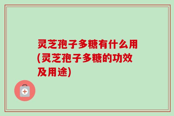 灵芝孢子多糖有什么用(灵芝孢子多糖的功效及用途) 灵芝孢子多糖有什么用(灵芝孢子多糖的功效及用途)
