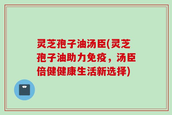 灵芝孢子油汤臣(灵芝孢子油助力免疫，汤臣倍健健康生活新选择)