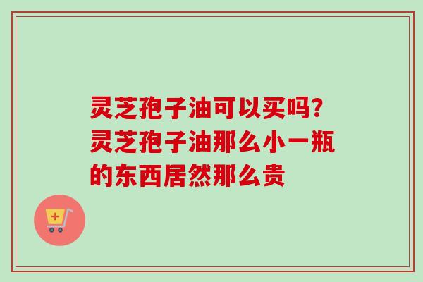 灵芝孢子油可以买吗？灵芝孢子油那么小一瓶的东西居然那么贵