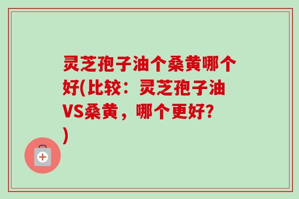 灵芝孢子油个桑黄哪个好(比较：灵芝孢子油VS桑黄，哪个更好？)