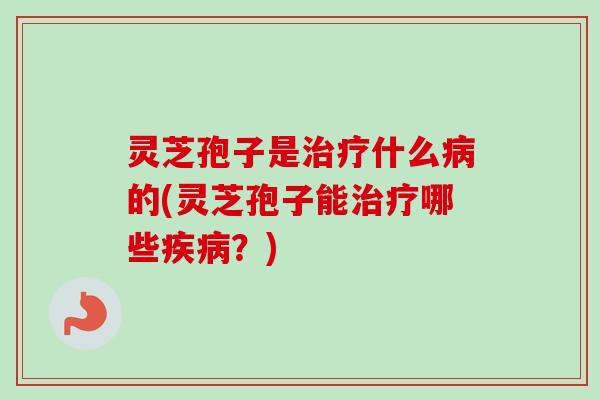 灵芝孢子是治疗什么病的(灵芝孢子能治疗哪些疾病？)