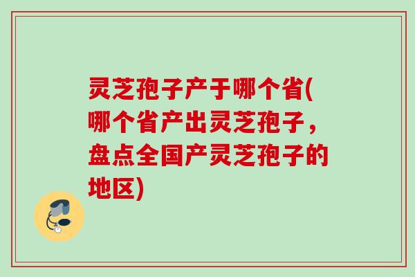 灵芝孢子产于哪个省(哪个省产出灵芝孢子，盘点全国产灵芝孢子的地区)