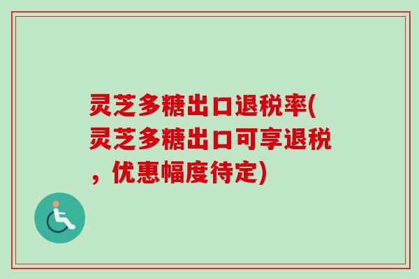 灵芝多糖出口退税率(灵芝多糖出口可享退税，优惠幅度待定)