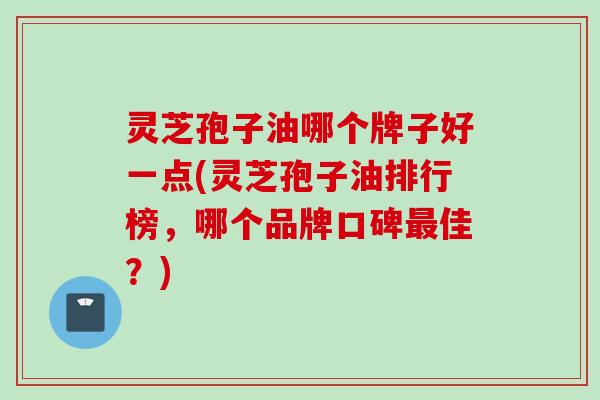 灵芝孢子油哪个牌子好一点(灵芝孢子油排行榜，哪个品牌口碑最佳？)