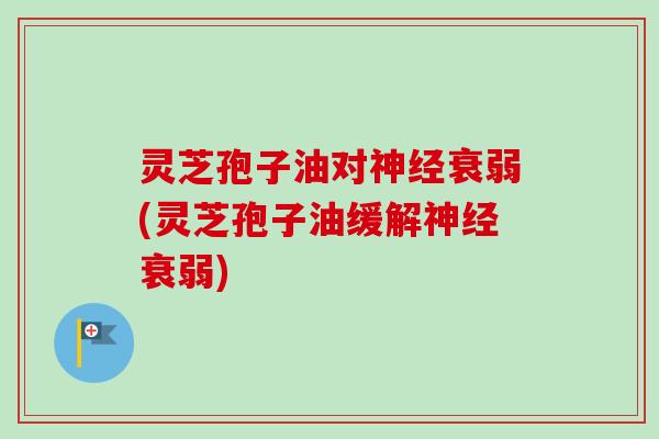 灵芝孢子油对神经衰弱(灵芝孢子油缓解神经衰弱)