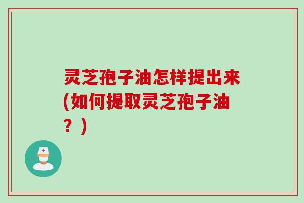 灵芝孢子油怎样提出来(如何提取灵芝孢子油？)