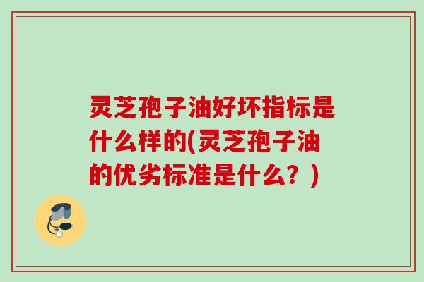 灵芝孢子油好坏指标是什么样的(灵芝孢子油的优劣标准是什么？)