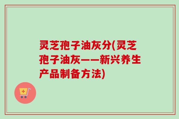 灵芝孢子油灰分(灵芝孢子油灰——新兴养生产品制备方法) 灵芝孢子油灰分(灵芝孢子油灰——新兴养生产品制备方法)