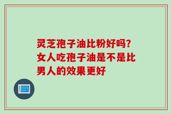 灵芝孢子油比粉好吗？女人吃孢子油是不是比男人的效果更好