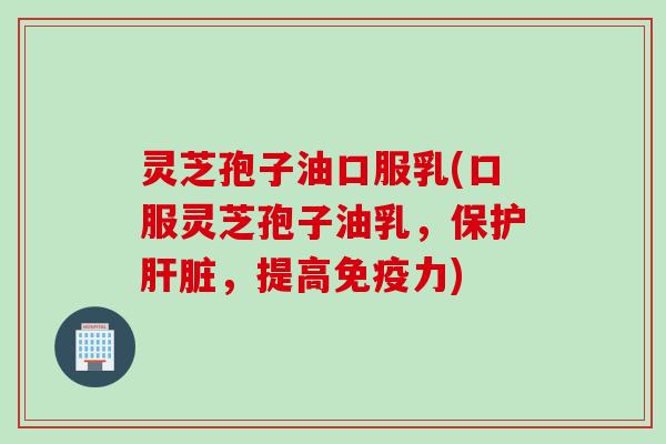 灵芝孢子油口服乳(口服灵芝孢子油乳，保护肝脏，提高免疫力)