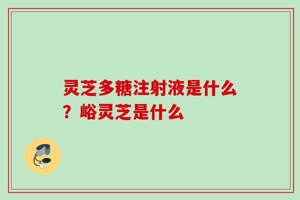 灵芝多糖注射液是什么？峪灵芝是什么