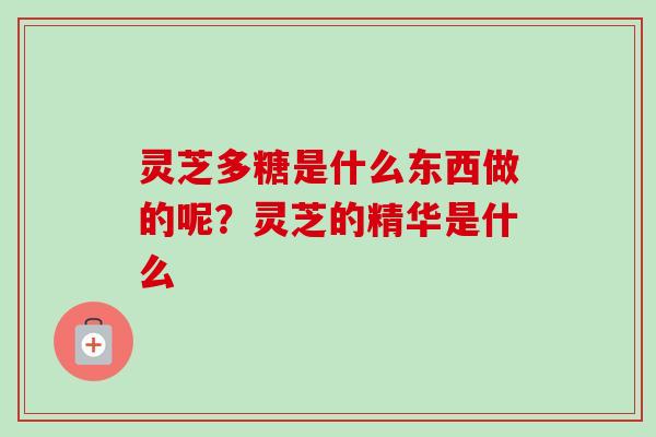灵芝多糖是什么东西做的呢?灵芝的精华是什么 灵芝多糖是什么东西做的呢?灵芝的精华是什么