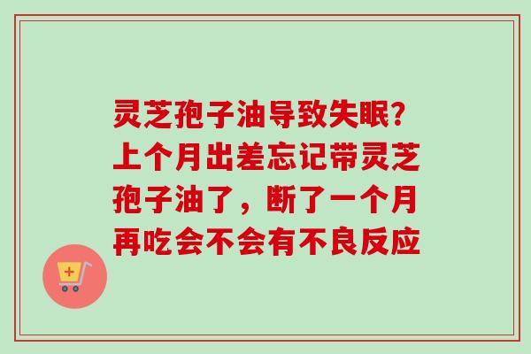 灵芝孢子油导致失眠？上个月出差忘记带灵芝孢子油了，断了一个月再吃会不会有不良反应