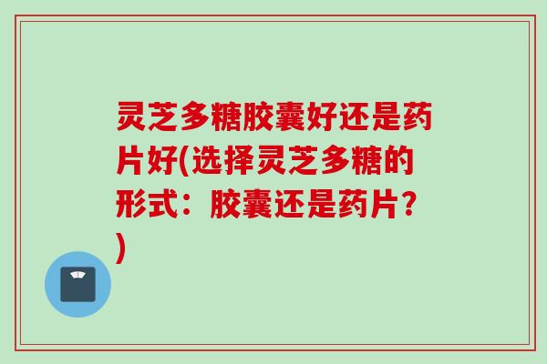 灵芝多糖胶囊好还是药片好(选择灵芝多糖的形式：胶囊还是药片？)