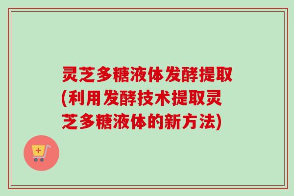 灵芝多糖液体发酵提取(利用发酵技术提取灵芝多糖液体的新方法)
