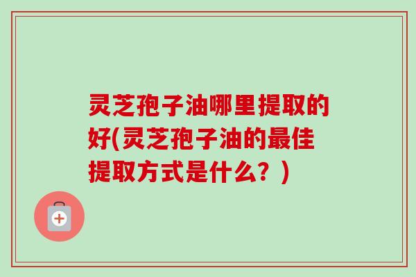 灵芝孢子油哪里提取的好(灵芝孢子油的佳提取方式是什么?) 灵芝孢子油哪里提取的好(灵芝孢子油的佳提取方式是什么?)