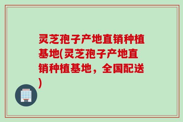 灵芝孢子产地直销种植基地(灵芝孢子产地直销种植基地，全国配送)