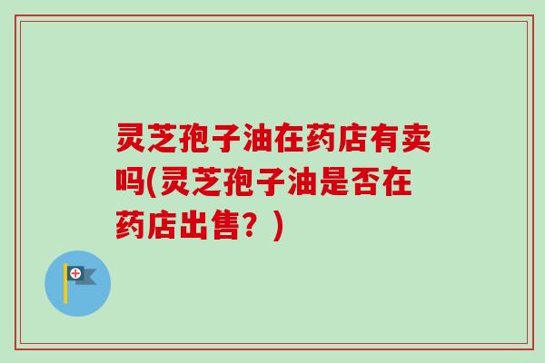 灵芝孢子油在药店有卖吗(灵芝孢子油是否在药店出售？)