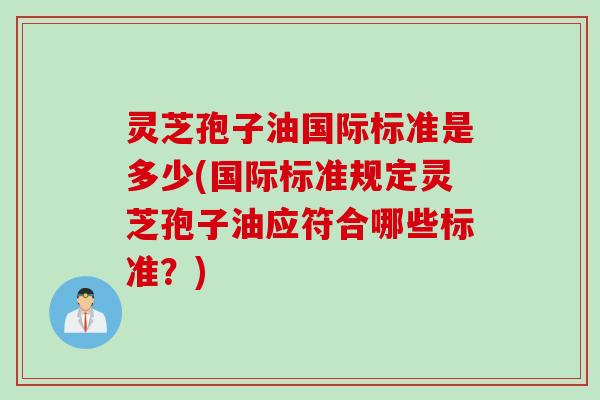 灵芝孢子油国际标准是多少(国际标准规定灵芝孢子油应符合哪些标准?) 灵芝孢子油国际标准是多少(国际标准规定灵芝孢子油应符合哪些标准?)