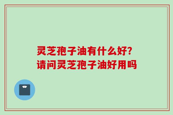 灵芝孢子油有什么好？请问灵芝孢子油好用吗