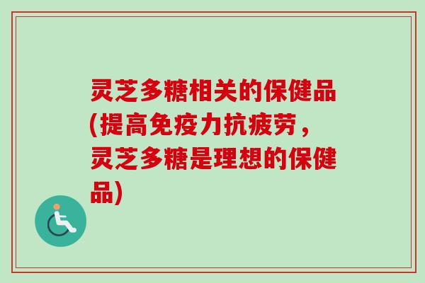 灵芝多糖相关的保健品(提高免疫力,灵芝多糖是理想的保健品) 灵芝多糖相关的保健品(提高免疫力,灵芝多糖是理想的保健品)