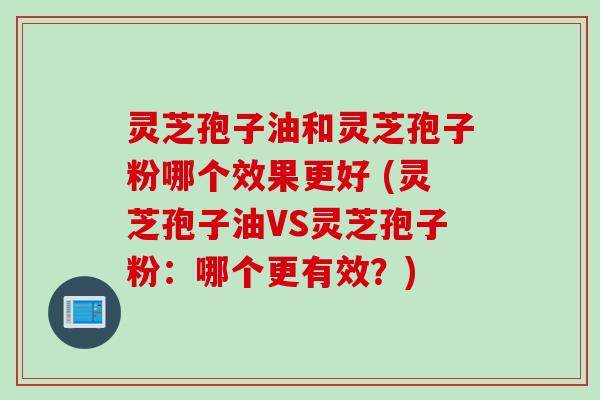 灵芝孢子油和灵芝孢子粉哪个效果更好 (灵芝孢子油VS灵芝孢子粉:哪个更有效?) 灵芝孢子油和灵芝孢子粉哪个效果更好 (灵芝孢子油VS灵芝孢子粉:哪个更有效?)