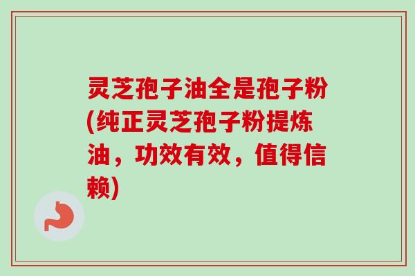 灵芝孢子油全是孢子粉(纯正灵芝孢子粉提炼油，功效有效，值得信赖)