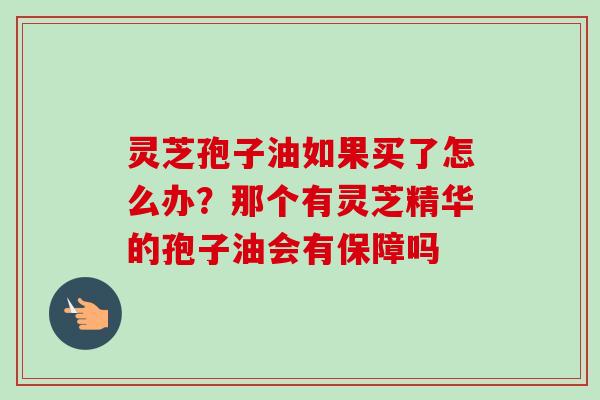 灵芝孢子油如果买了怎么办?那个有灵芝精华的孢子油会有保障吗 灵芝孢子油如果买了怎么办?那个有灵芝精华的孢子油会有保障吗