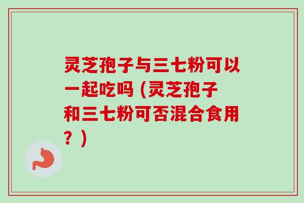 灵芝孢子与三七粉可以一起吃吗 (灵芝孢子和三七粉可否混合食用？)