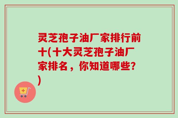 灵芝孢子油厂家排行前十(十大灵芝孢子油厂家排名,你知道哪些?) 灵芝孢子油厂家排行前十(十大灵芝孢子油厂家排名,你知道哪些?)