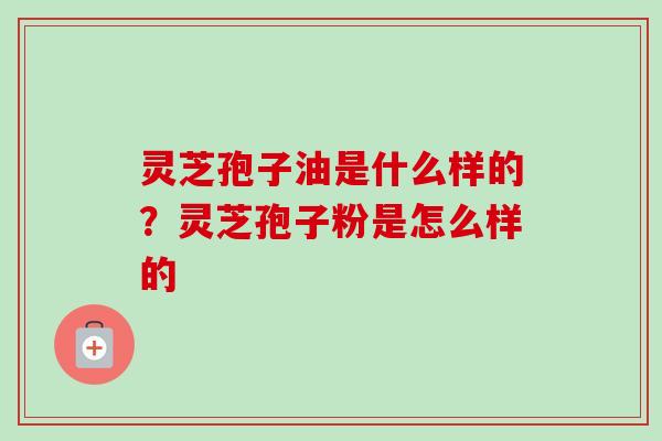 灵芝孢子油是什么样的？灵芝孢子粉是怎么样的