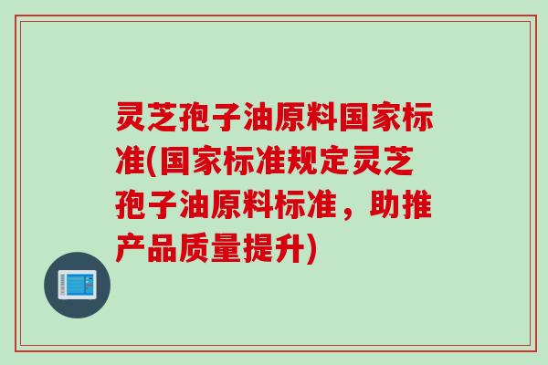 灵芝孢子油原料国家标准(国家标准规定灵芝孢子油原料标准，助推产品质量提升)