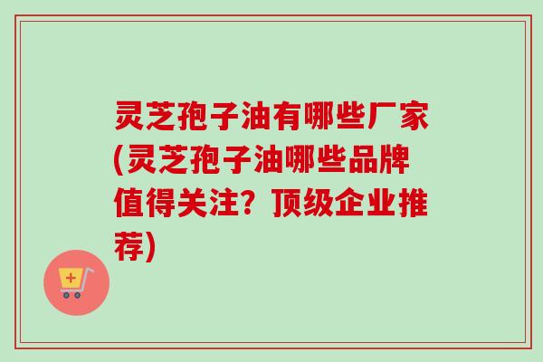 灵芝孢子油有哪些厂家(灵芝孢子油哪些品牌值得关注？顶级企业推荐)