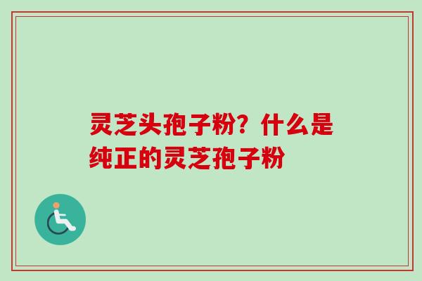 灵芝头孢子粉？什么是纯正的灵芝孢子粉