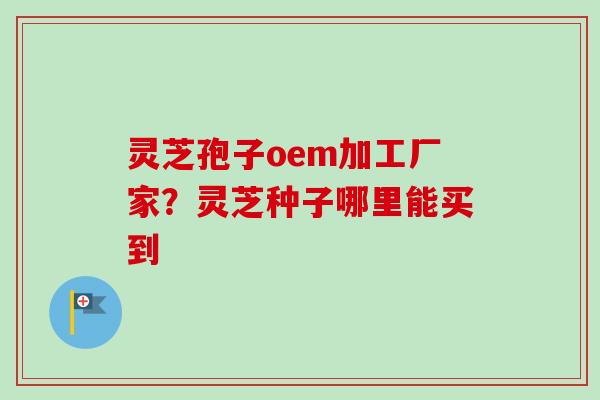 灵芝孢子oem加工厂家?灵芝种子哪里能买到 灵芝孢子oem加工厂家?灵芝种子哪里能买到