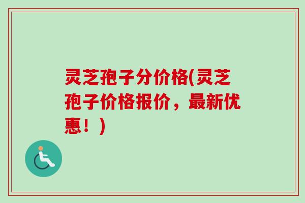灵芝孢子分价格(灵芝孢子价格报价，最新优惠！)