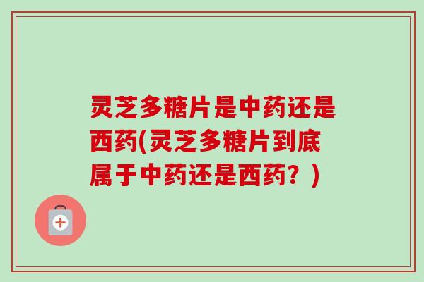 灵芝多糖片是中药还是西药(灵芝多糖片到底属于中药还是西药？)