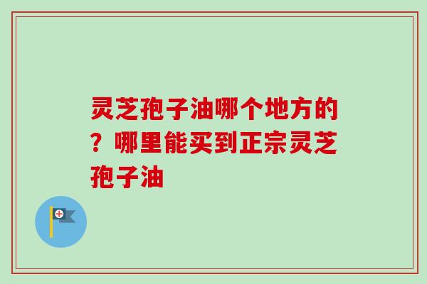 灵芝孢子油哪个地方的?哪里能买到正宗灵芝孢子油 灵芝孢子油哪个地方的?哪里能买到正宗灵芝孢子油