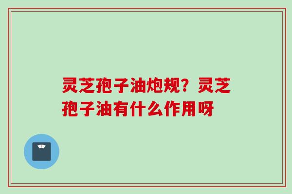 灵芝孢子油炮规？灵芝孢子油有什么作用呀