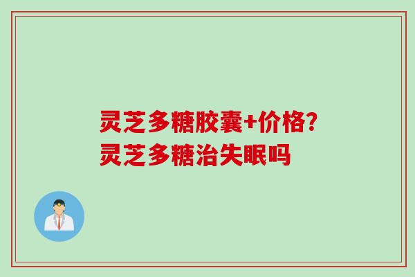 灵芝多糖胶囊+价格？灵芝多糖治失眠吗