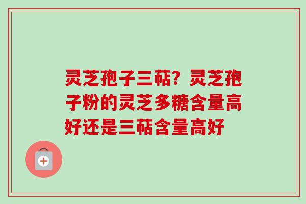 灵芝孢子三萜？灵芝孢子粉的灵芝多糖含量高好还是三萜含量高好