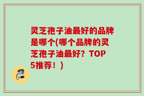 灵芝孢子油最好的品牌是哪个(哪个品牌的灵芝孢子油最好？TOP5推荐！)