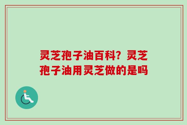 灵芝孢子油百科？灵芝孢子油用灵芝做的是吗